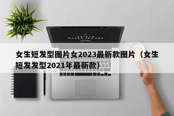 女生短发型图片女2023最新款图片（女生短发发型2021年最新款）